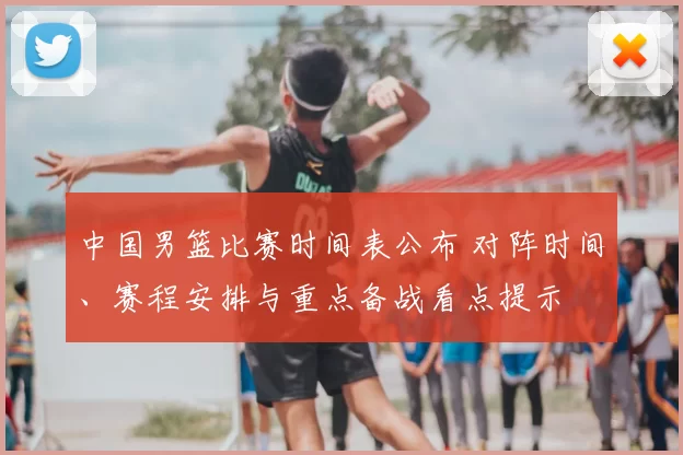 中国男篮比赛时间表公布 对阵时间、赛程安排与重点备战看点提示