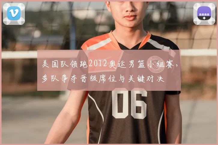 美国队领跑2012奥运男篮小组赛，多队争夺晋级席位与关键对决