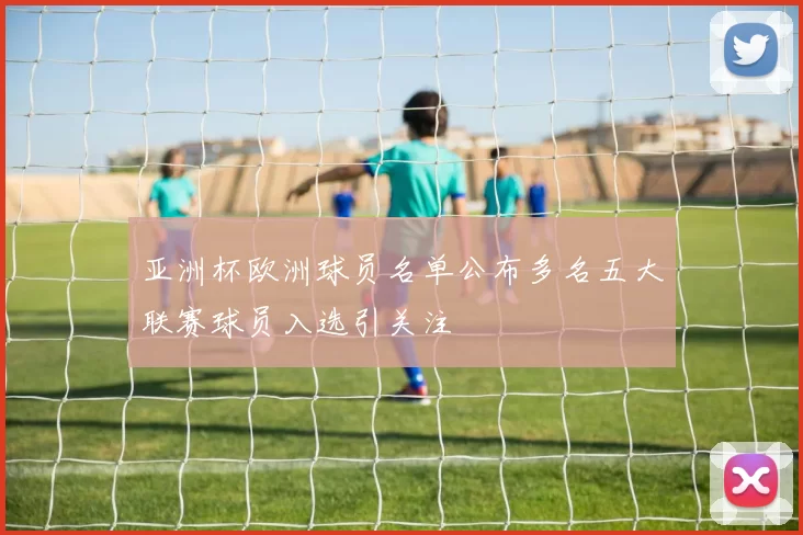 亚洲杯欧洲球员名单公布多名五大联赛球员入选引关注